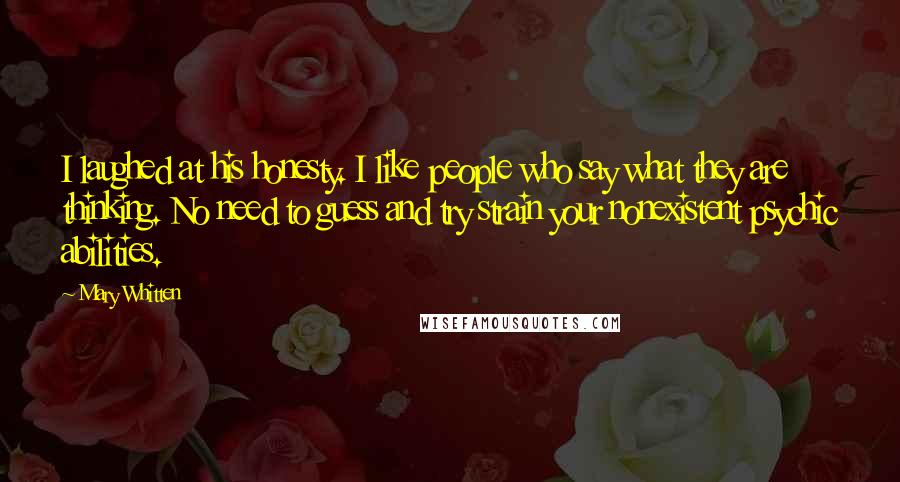 Mary Whitten Quotes: I laughed at his honesty. I like people who say what they are thinking. No need to guess and try strain your nonexistent psychic abilities.