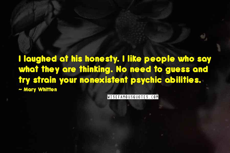 Mary Whitten Quotes: I laughed at his honesty. I like people who say what they are thinking. No need to guess and try strain your nonexistent psychic abilities.