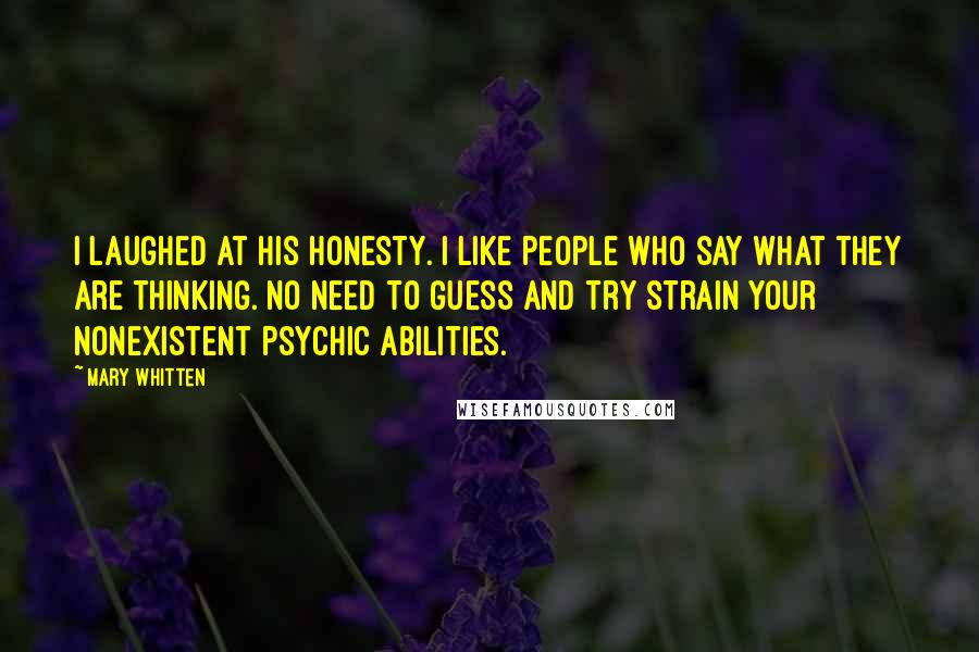 Mary Whitten Quotes: I laughed at his honesty. I like people who say what they are thinking. No need to guess and try strain your nonexistent psychic abilities.