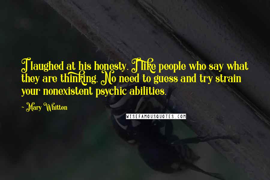 Mary Whitten Quotes: I laughed at his honesty. I like people who say what they are thinking. No need to guess and try strain your nonexistent psychic abilities.