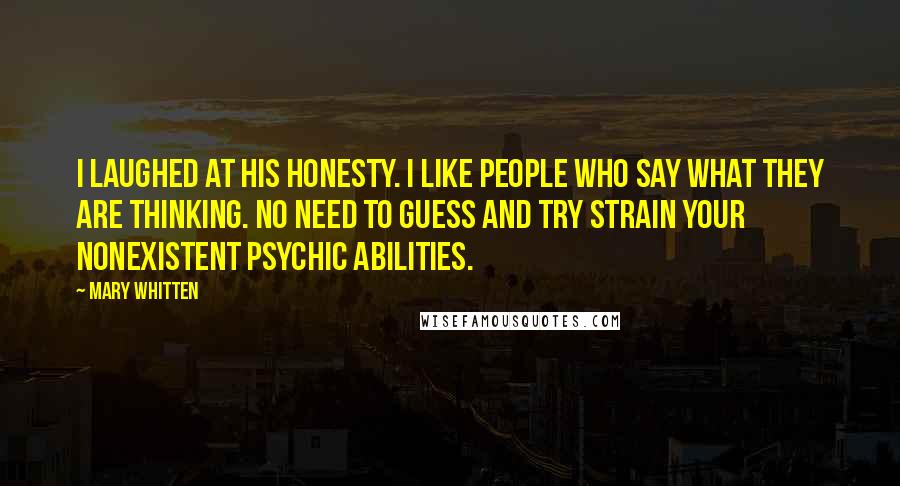 Mary Whitten Quotes: I laughed at his honesty. I like people who say what they are thinking. No need to guess and try strain your nonexistent psychic abilities.