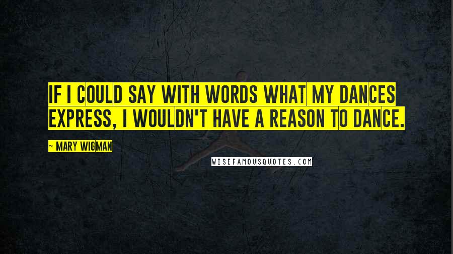 Mary Wigman Quotes: If I could say with words what my dances express, I wouldn't have a reason to dance.