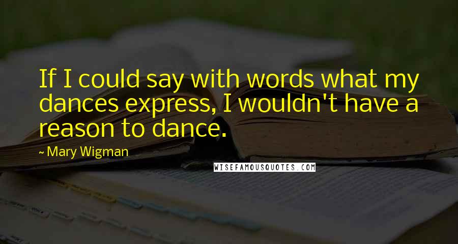 Mary Wigman Quotes: If I could say with words what my dances express, I wouldn't have a reason to dance.