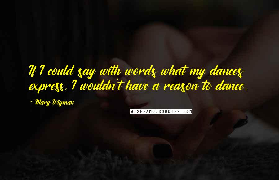 Mary Wigman Quotes: If I could say with words what my dances express, I wouldn't have a reason to dance.