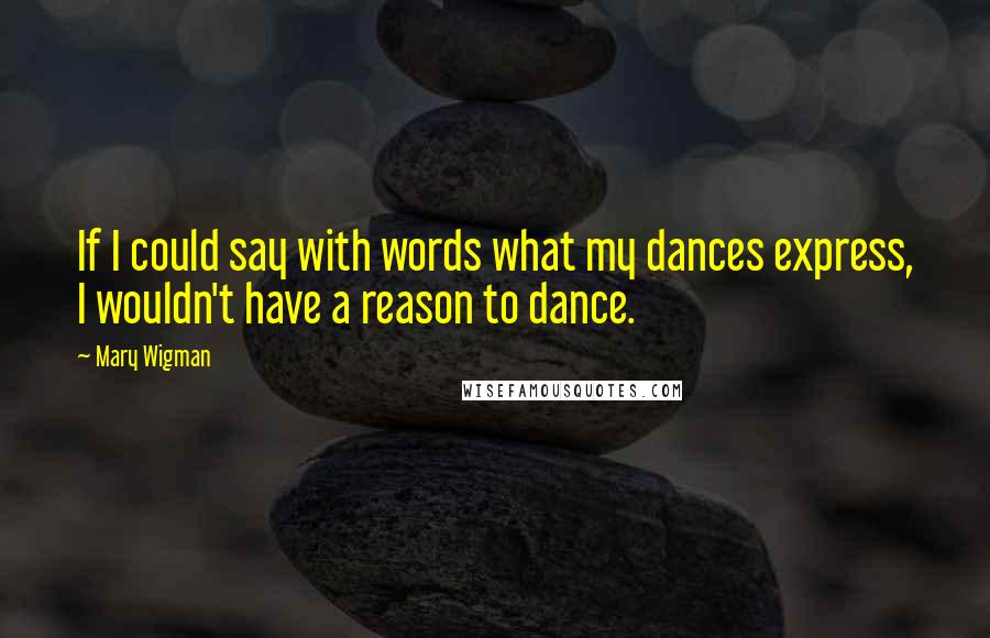 Mary Wigman Quotes: If I could say with words what my dances express, I wouldn't have a reason to dance.