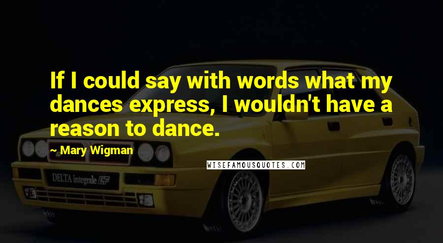 Mary Wigman Quotes: If I could say with words what my dances express, I wouldn't have a reason to dance.