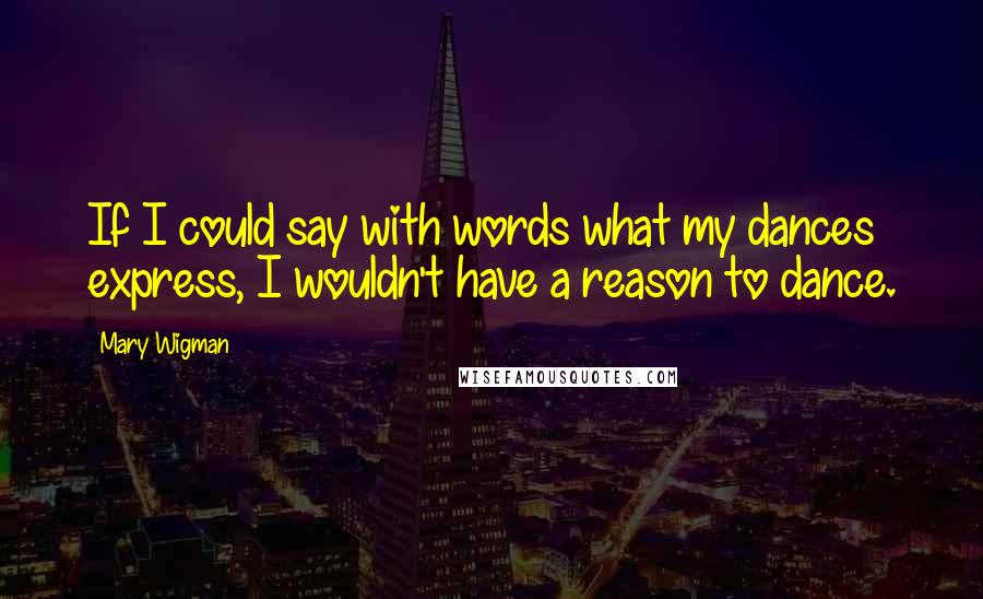 Mary Wigman Quotes: If I could say with words what my dances express, I wouldn't have a reason to dance.