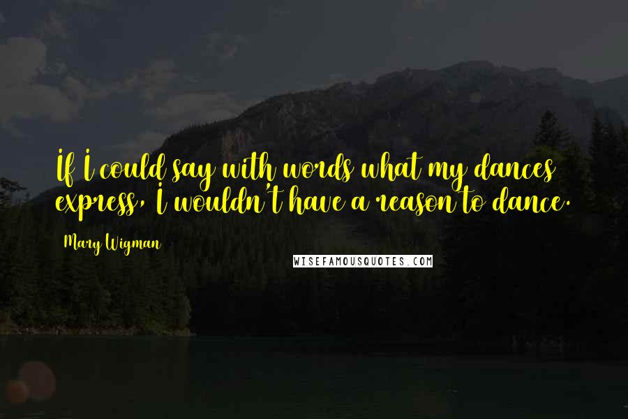 Mary Wigman Quotes: If I could say with words what my dances express, I wouldn't have a reason to dance.