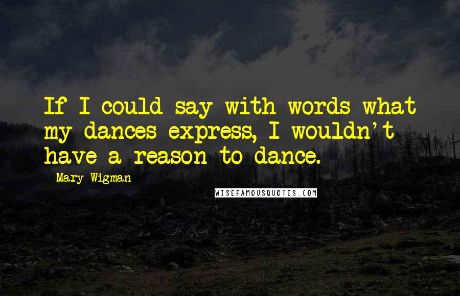 Mary Wigman Quotes: If I could say with words what my dances express, I wouldn't have a reason to dance.