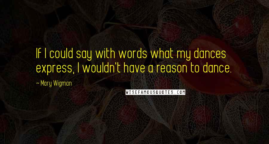 Mary Wigman Quotes: If I could say with words what my dances express, I wouldn't have a reason to dance.