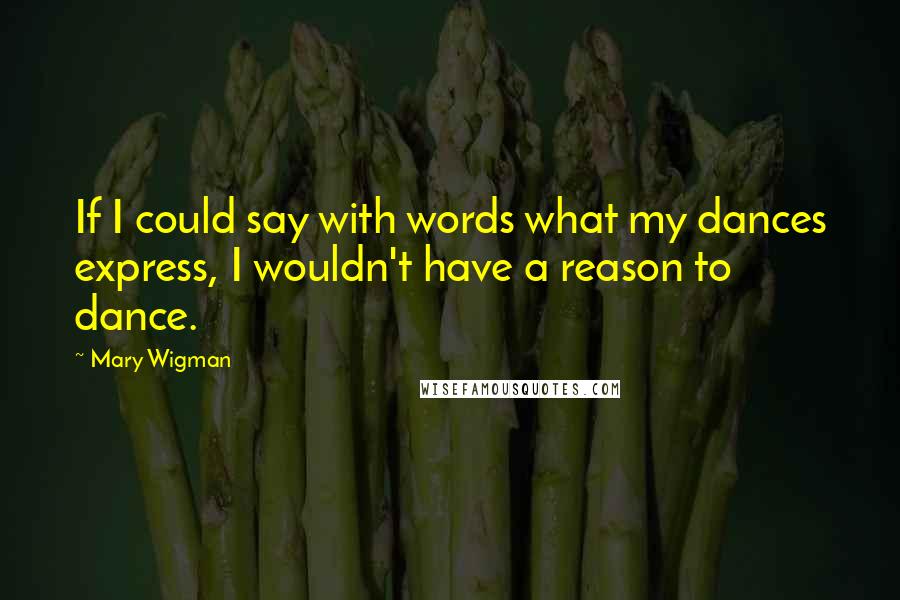 Mary Wigman Quotes: If I could say with words what my dances express, I wouldn't have a reason to dance.