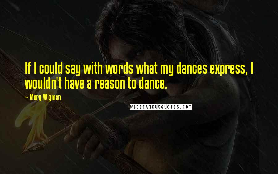 Mary Wigman Quotes: If I could say with words what my dances express, I wouldn't have a reason to dance.