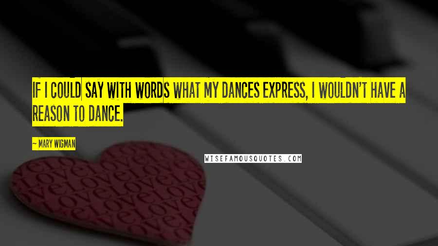 Mary Wigman Quotes: If I could say with words what my dances express, I wouldn't have a reason to dance.