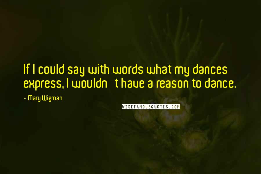 Mary Wigman Quotes: If I could say with words what my dances express, I wouldn't have a reason to dance.