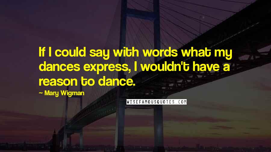 Mary Wigman Quotes: If I could say with words what my dances express, I wouldn't have a reason to dance.