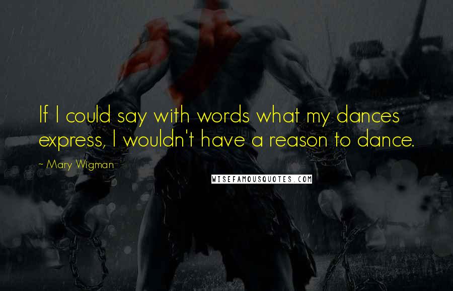 Mary Wigman Quotes: If I could say with words what my dances express, I wouldn't have a reason to dance.