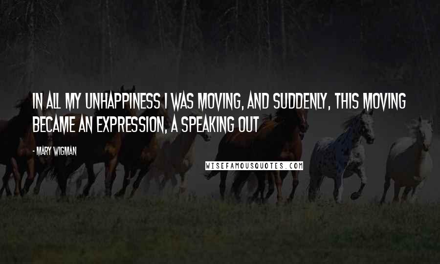 Mary Wigman Quotes: In all my unhappiness I was moving, and suddenly, this moving became an expression, a speaking out