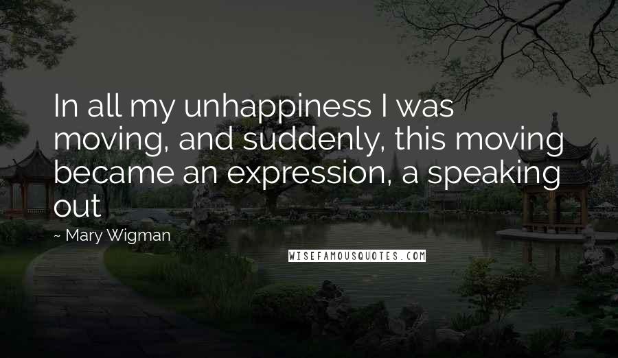 Mary Wigman Quotes: In all my unhappiness I was moving, and suddenly, this moving became an expression, a speaking out