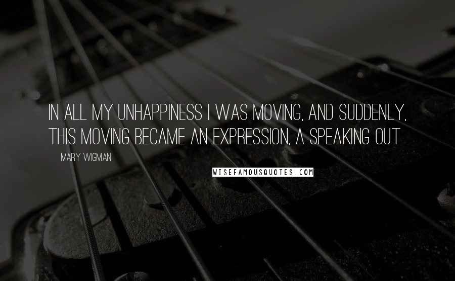 Mary Wigman Quotes: In all my unhappiness I was moving, and suddenly, this moving became an expression, a speaking out