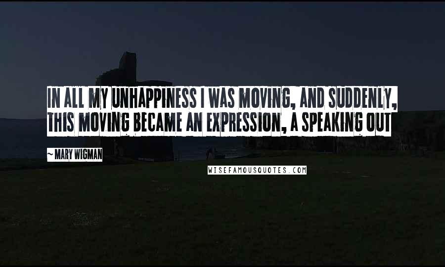 Mary Wigman Quotes: In all my unhappiness I was moving, and suddenly, this moving became an expression, a speaking out
