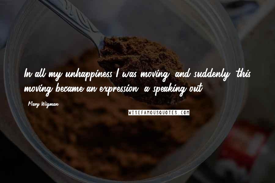 Mary Wigman Quotes: In all my unhappiness I was moving, and suddenly, this moving became an expression, a speaking out
