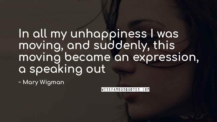 Mary Wigman Quotes: In all my unhappiness I was moving, and suddenly, this moving became an expression, a speaking out