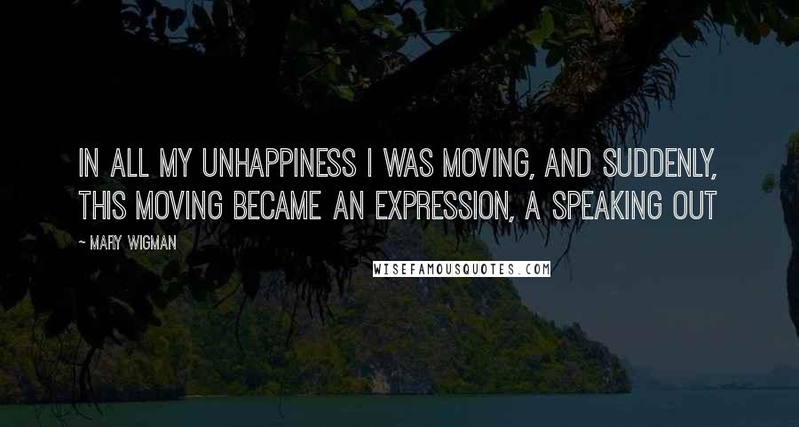 Mary Wigman Quotes: In all my unhappiness I was moving, and suddenly, this moving became an expression, a speaking out