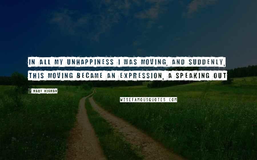 Mary Wigman Quotes: In all my unhappiness I was moving, and suddenly, this moving became an expression, a speaking out
