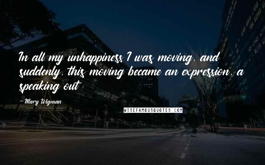 Mary Wigman Quotes: In all my unhappiness I was moving, and suddenly, this moving became an expression, a speaking out