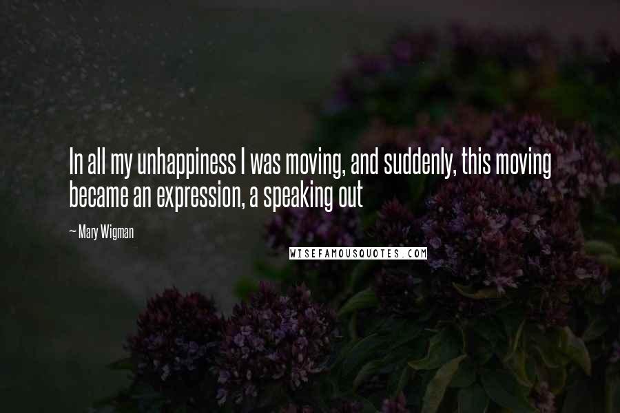 Mary Wigman Quotes: In all my unhappiness I was moving, and suddenly, this moving became an expression, a speaking out