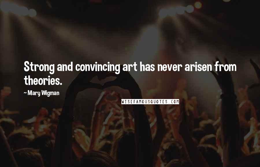 Mary Wigman Quotes: Strong and convincing art has never arisen from theories.
