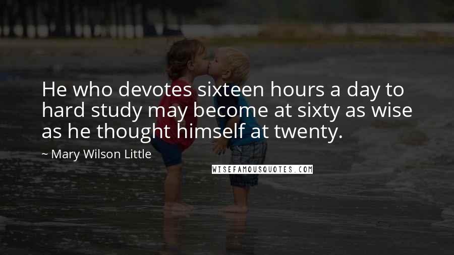 Mary Wilson Little Quotes: He who devotes sixteen hours a day to hard study may become at sixty as wise as he thought himself at twenty.