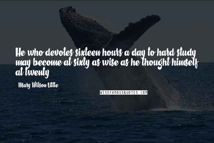 Mary Wilson Little Quotes: He who devotes sixteen hours a day to hard study may become at sixty as wise as he thought himself at twenty.