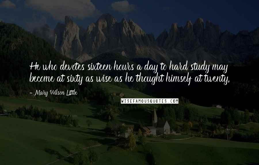 Mary Wilson Little Quotes: He who devotes sixteen hours a day to hard study may become at sixty as wise as he thought himself at twenty.