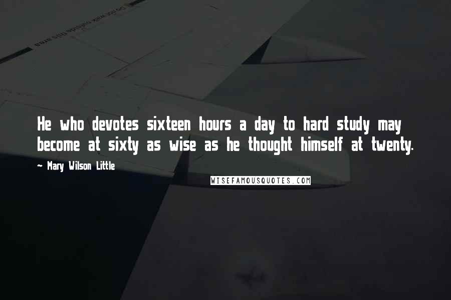 Mary Wilson Little Quotes: He who devotes sixteen hours a day to hard study may become at sixty as wise as he thought himself at twenty.