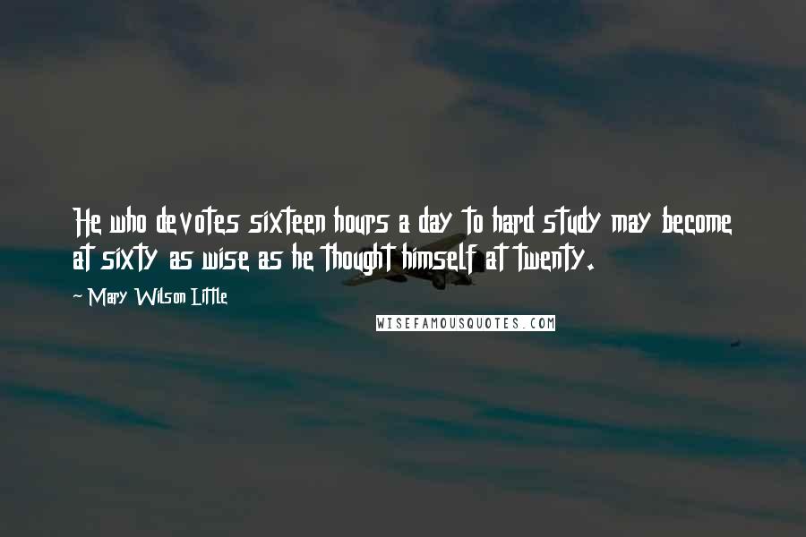 Mary Wilson Little Quotes: He who devotes sixteen hours a day to hard study may become at sixty as wise as he thought himself at twenty.