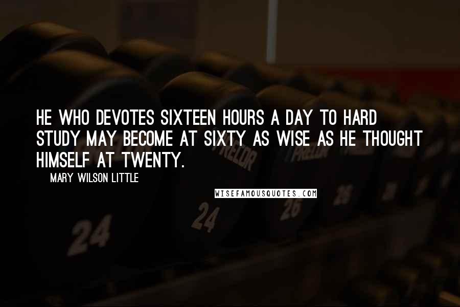 Mary Wilson Little Quotes: He who devotes sixteen hours a day to hard study may become at sixty as wise as he thought himself at twenty.