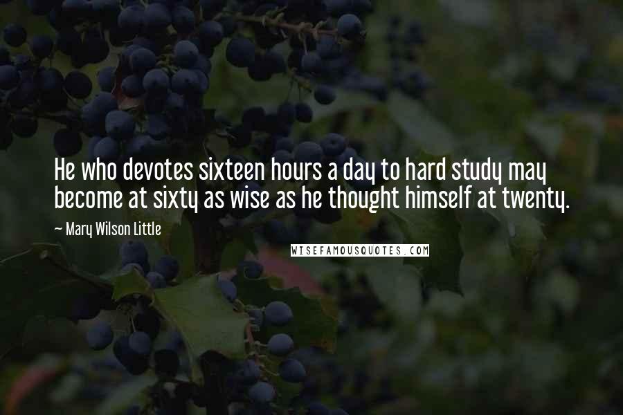 Mary Wilson Little Quotes: He who devotes sixteen hours a day to hard study may become at sixty as wise as he thought himself at twenty.