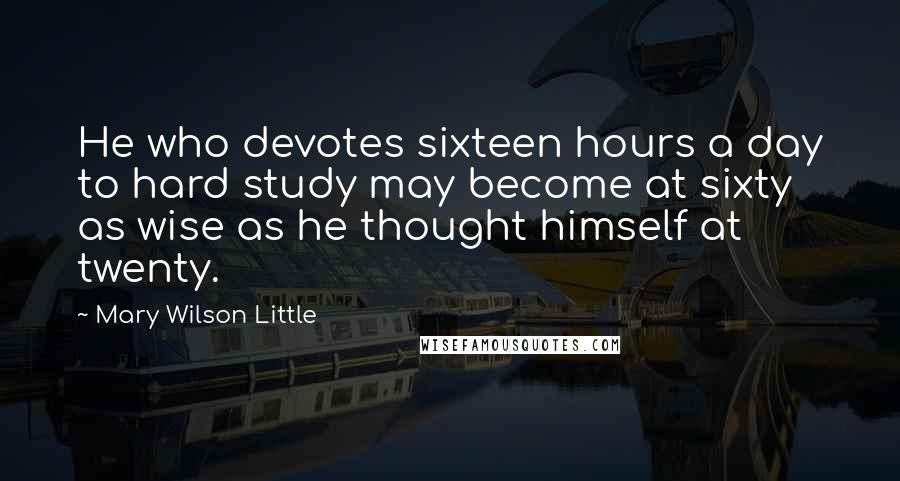 Mary Wilson Little Quotes: He who devotes sixteen hours a day to hard study may become at sixty as wise as he thought himself at twenty.