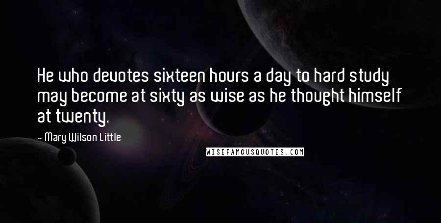 Mary Wilson Little Quotes: He who devotes sixteen hours a day to hard study may become at sixty as wise as he thought himself at twenty.