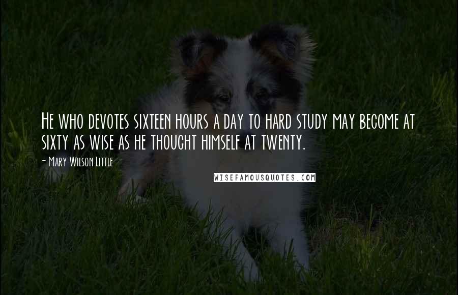 Mary Wilson Little Quotes: He who devotes sixteen hours a day to hard study may become at sixty as wise as he thought himself at twenty.