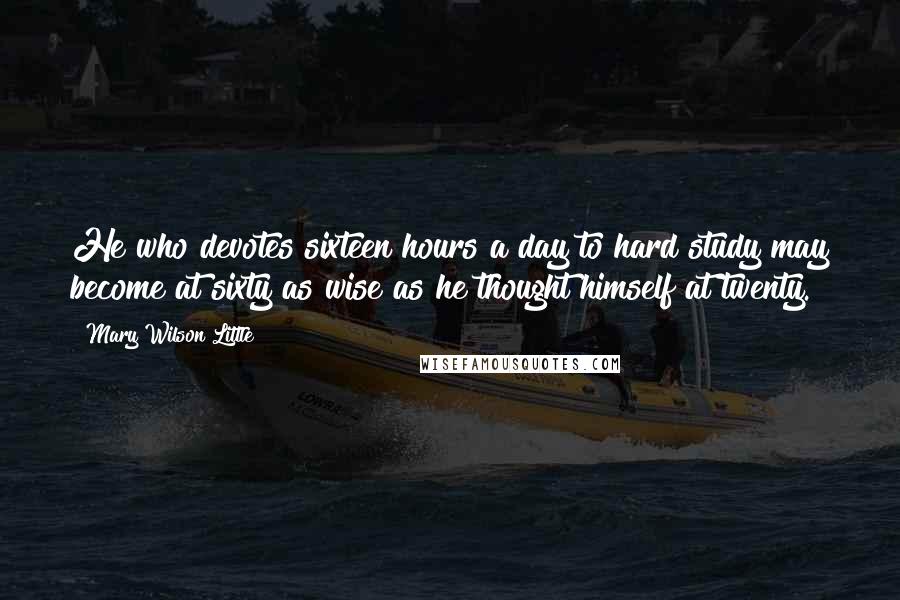 Mary Wilson Little Quotes: He who devotes sixteen hours a day to hard study may become at sixty as wise as he thought himself at twenty.