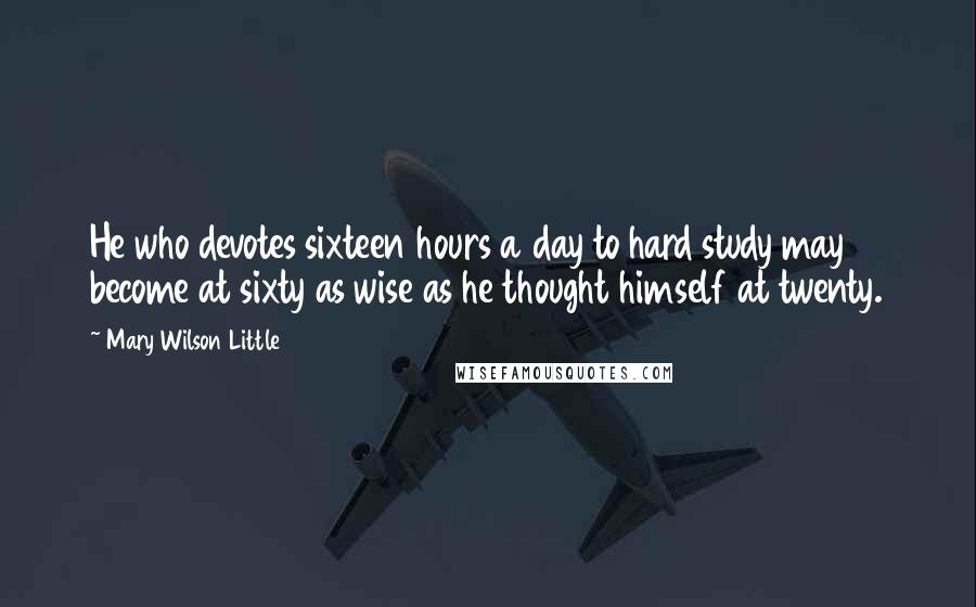 Mary Wilson Little Quotes: He who devotes sixteen hours a day to hard study may become at sixty as wise as he thought himself at twenty.