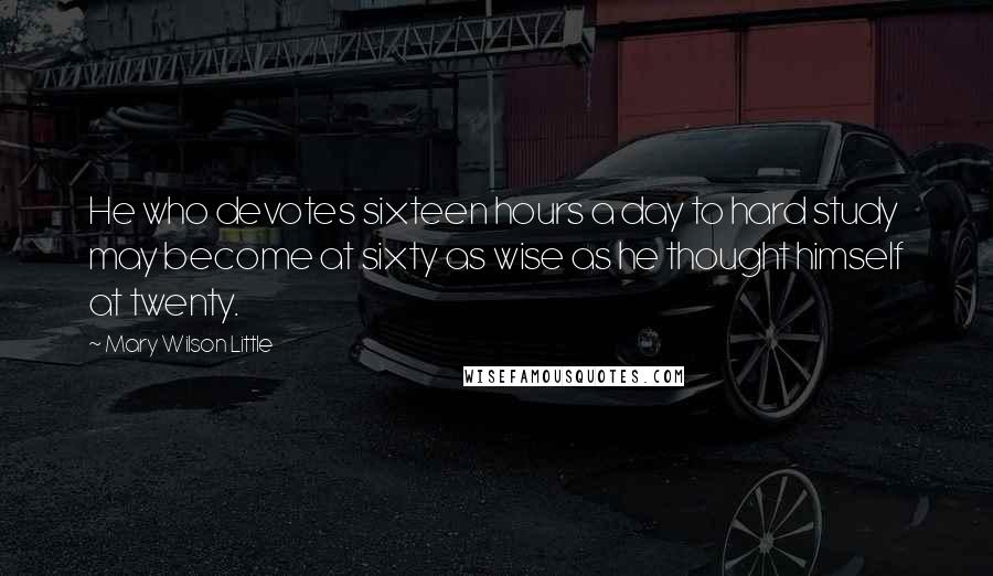 Mary Wilson Little Quotes: He who devotes sixteen hours a day to hard study may become at sixty as wise as he thought himself at twenty.