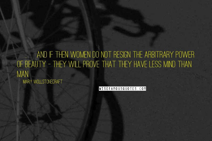 Mary Wollstonecraft Quotes: [...] and if then women do not resign the arbitrary power of beauty - they will prove that they have less mind than man.