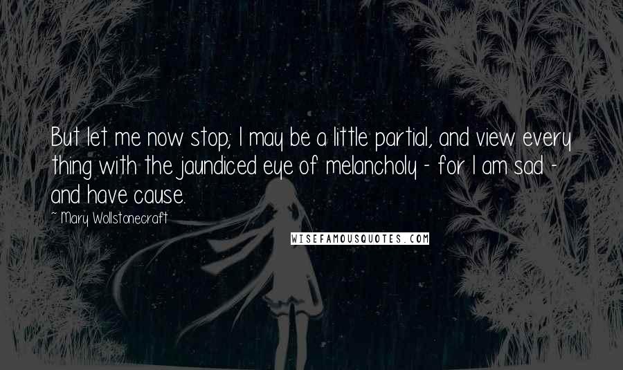 Mary Wollstonecraft Quotes: But let me now stop; I may be a little partial, and view every thing with the jaundiced eye of melancholy - for I am sad - and have cause.