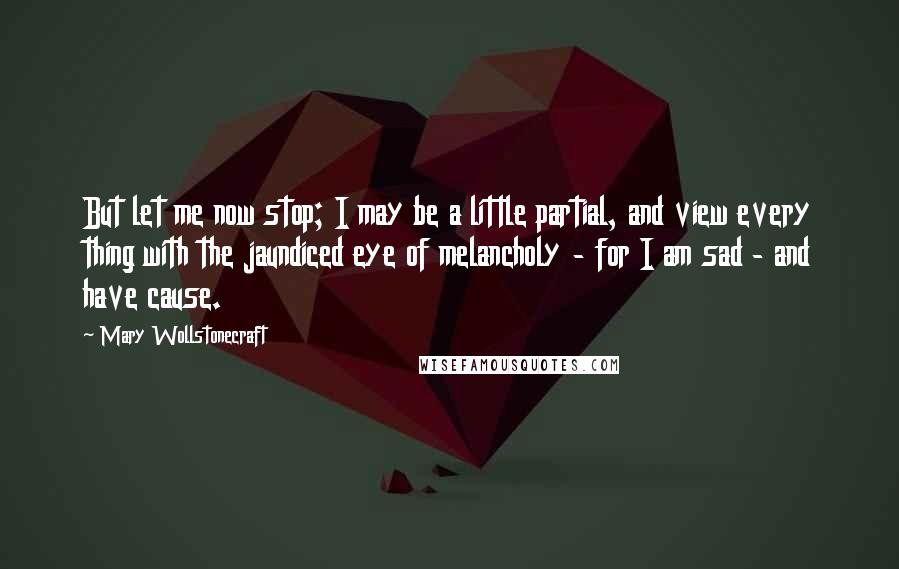 Mary Wollstonecraft Quotes: But let me now stop; I may be a little partial, and view every thing with the jaundiced eye of melancholy - for I am sad - and have cause.