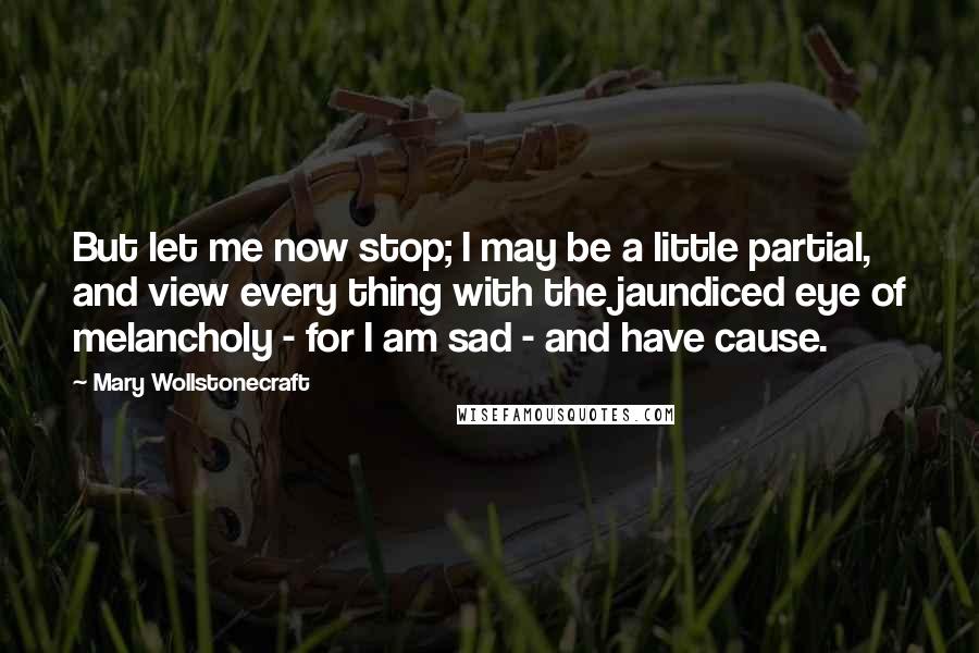 Mary Wollstonecraft Quotes: But let me now stop; I may be a little partial, and view every thing with the jaundiced eye of melancholy - for I am sad - and have cause.
