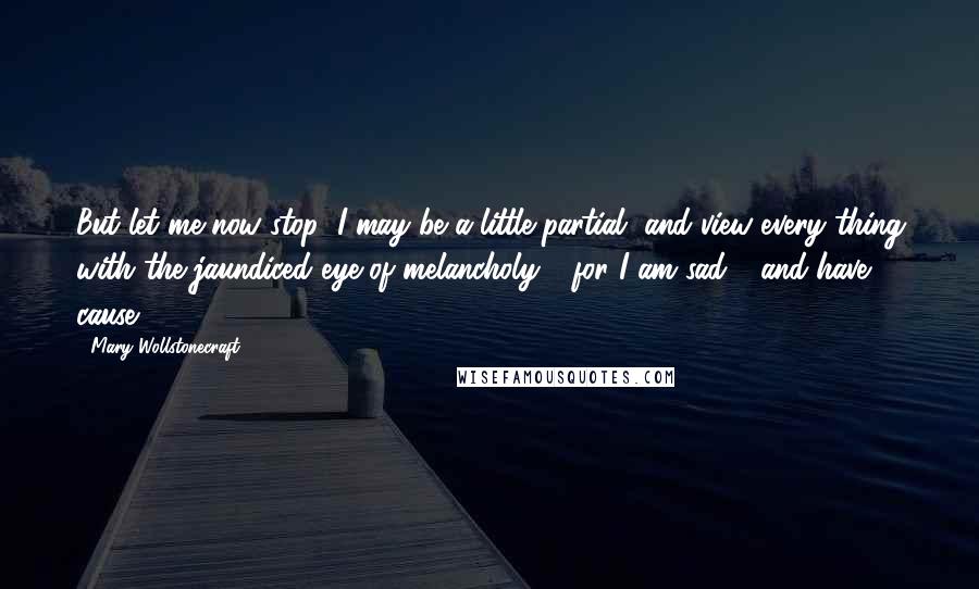 Mary Wollstonecraft Quotes: But let me now stop; I may be a little partial, and view every thing with the jaundiced eye of melancholy - for I am sad - and have cause.