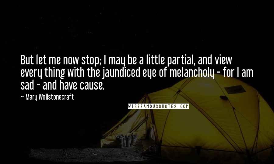 Mary Wollstonecraft Quotes: But let me now stop; I may be a little partial, and view every thing with the jaundiced eye of melancholy - for I am sad - and have cause.